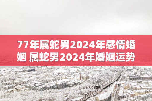77年属蛇男2025年感情婚姻 属蛇男2025年婚姻运势怎样