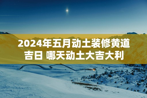 2025年五月动土装修黄道吉日 哪天动土大吉大利