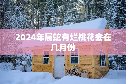 2025年属蛇有烂桃花会在几月份