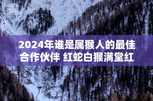 2025年谁是属猴人的最佳合作伙伴 红蛇白猴满堂红