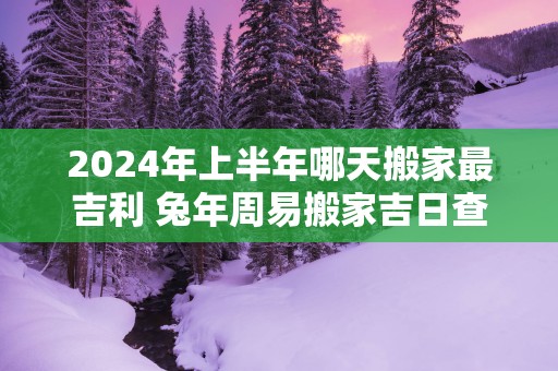 2025年上半年哪天搬家最吉利 蛇年周易搬家吉日查询