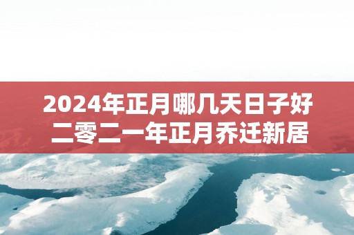 2025年正月哪几天日子好 二零二一年正月乔迁新居