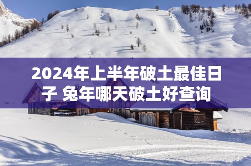 2025年上半年破土最佳日子 蛇年哪天破土好查询