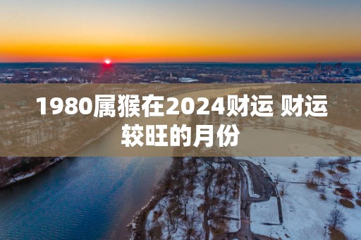 1980属猴在2025财运 财运较旺的月份