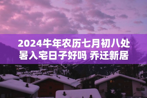 2025蛇年农历七月初八处暑入宅日子好吗 乔迁新居吉利吗
