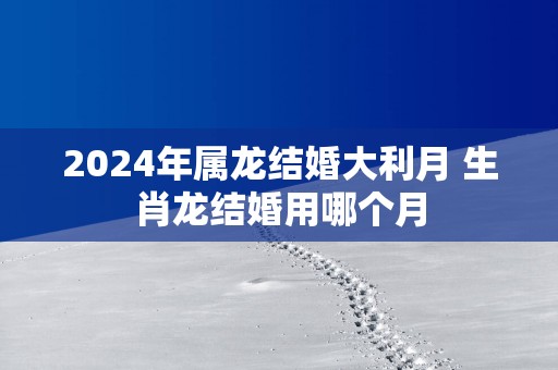 2025年属龙结婚大利月 生肖龙结婚用哪个月
