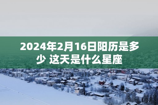 2025年2月16日阳历是多少 这天是什么星座