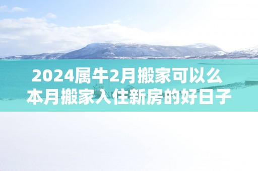 2025属牛2月搬家可以么 本月搬家入住新房的好日子