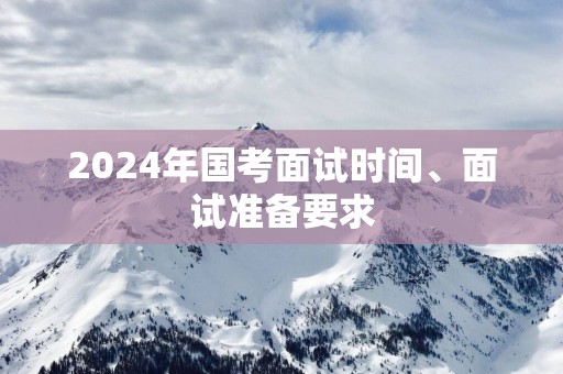 2025年国考面试时间、面试准备要求