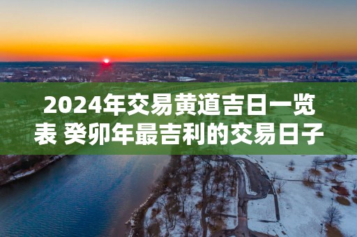 2025年交易黄道吉日一览表 癸卯年最吉利的交易日子查询