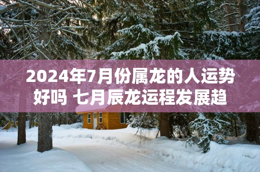 2025年7月份属龙的人运势好吗 七月辰龙运程发展趋势