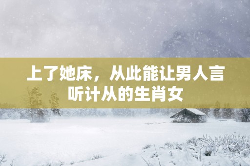 上了她床，从此能让男人言听计从的生肖女