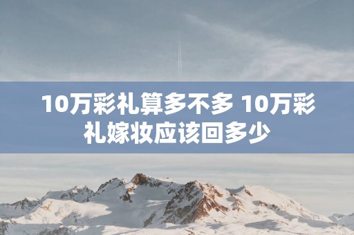 10万彩礼算多不多 10万彩礼嫁妆应该回多少