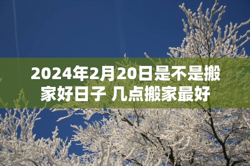 2025年2月20日是不是搬家好日子 几点搬家最好