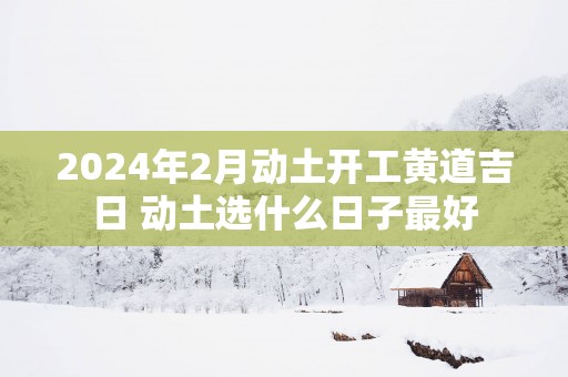 2025年2月动土开工黄道吉日 动土选什么日子最好