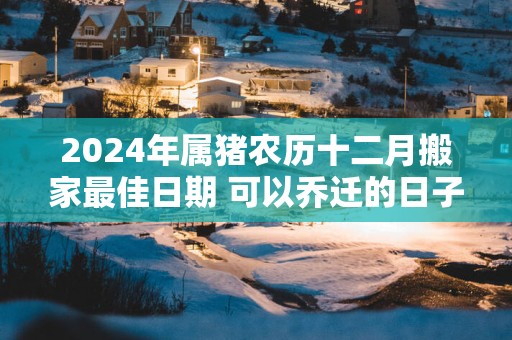 2025年属猪农历十二月搬家最佳日期 可以乔迁的日子