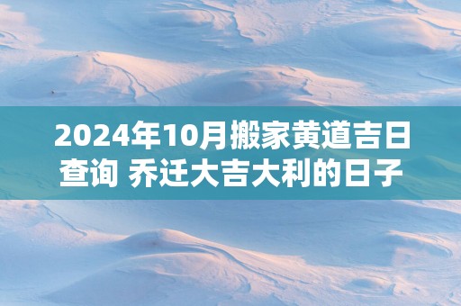 2025年10月搬家黄道吉日查询 乔迁大吉大利的日子有哪些