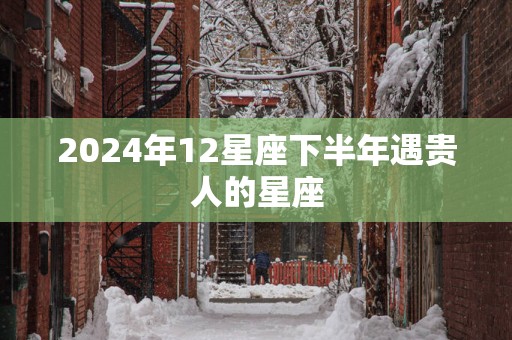 2025年12星座下半年遇贵人的星座