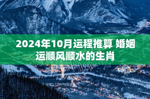 2025年10月运程推算 婚姻运顺风顺水的生肖