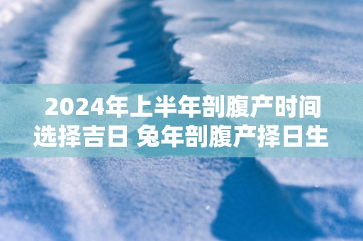 2025年上半年剖腹产时间选择吉日 蛇年剖腹产择日生子