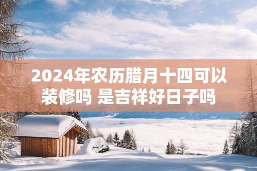 2025年农历腊月十四可以装修吗 是吉祥好日子吗