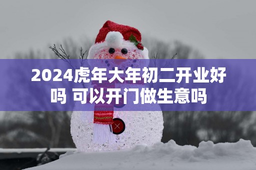 2025蛇年大年初二开业好吗 可以开门做生意吗