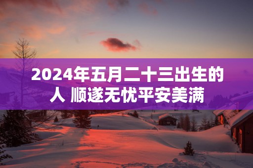 2025年五月二十三出生的人 顺遂无忧平安美满