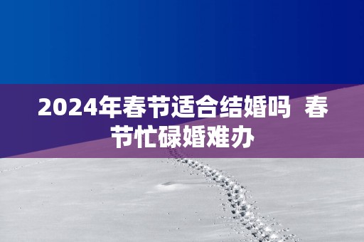 2025年春节适合结婚吗  春节忙碌婚难办