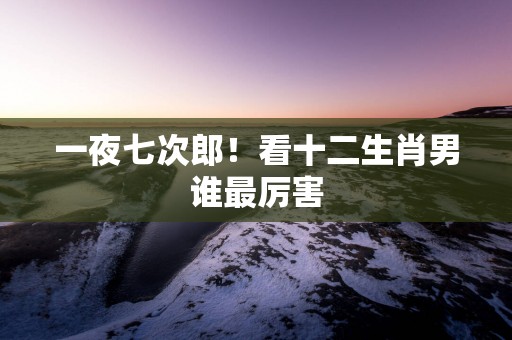 一夜七次郎！看十二生肖男谁最厉害