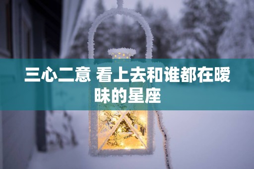 三心二意 看上去和谁都在暧昧的星座