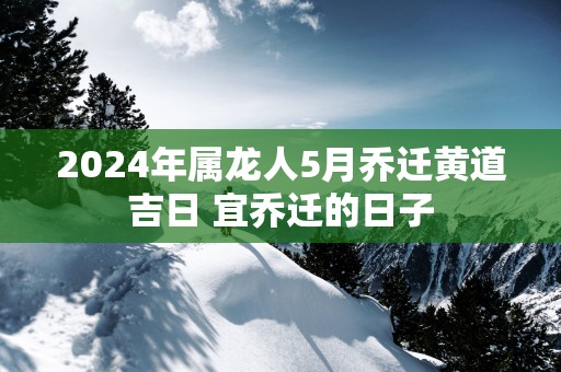 2025年属龙人5月乔迁黄道吉日 宜乔迁的日子