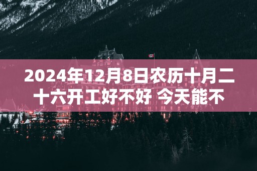 2025年12月8日农历十月二十六开工好不好 今天能不能开工动土