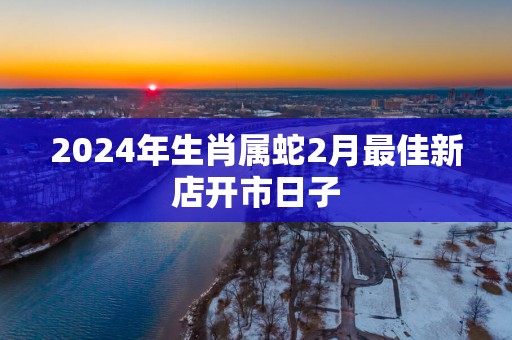 2025年生肖属蛇2月最佳新店开市日子