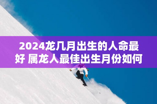 2025龙几月出生的人命最好 属龙人最佳出生月份如何选择