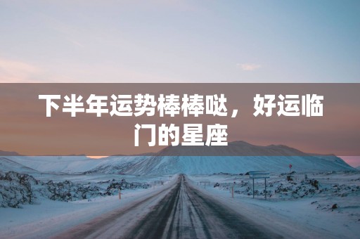 下半年运势棒棒哒，好运临门的星座