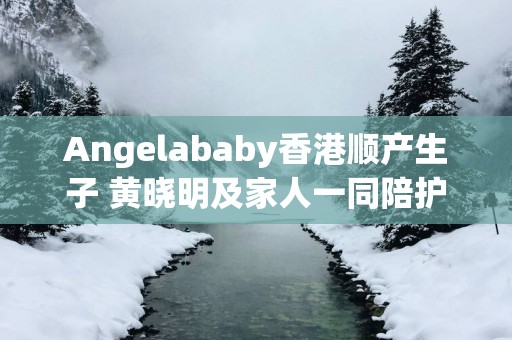 Angelababy香港顺产生子 黄晓明及家人一同陪护