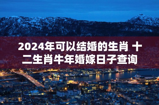 2025年可以结婚的生肖 十二生肖蛇年婚嫁日子查询