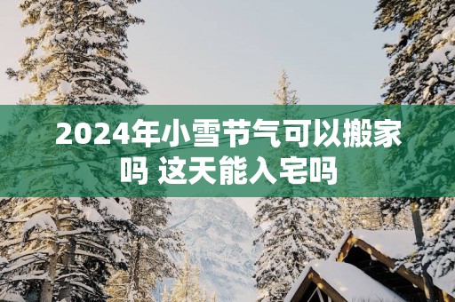 2025年小雪节气可以搬家吗 这天能入宅吗