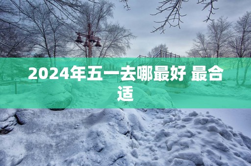 2025年五一去哪最好 最合适