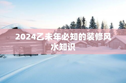 2025乙未年必知的装修风水知识