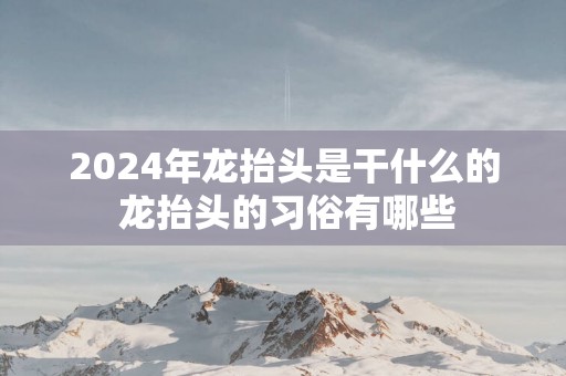 2025年龙抬头是干什么的 龙抬头的习俗有哪些