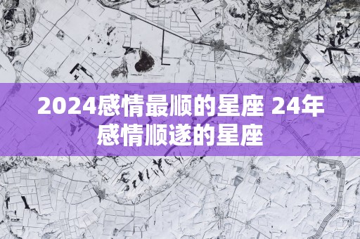 2025感情最顺的星座 24年感情顺遂的星座