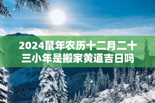 2025蛇年农历十二月二十三小年是搬家黄道吉日吗