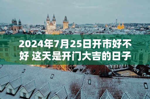 2025年7月25日开市好不好 这天是开门大吉的日子吗