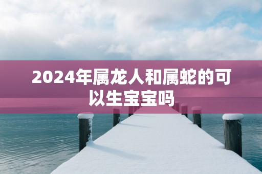 2025年属龙人和属蛇的可以生宝宝吗