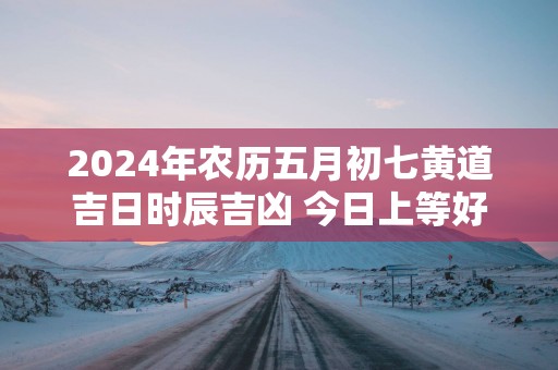 2025年农历五月初七黄道吉日时辰吉凶 今日上等好时辰查询