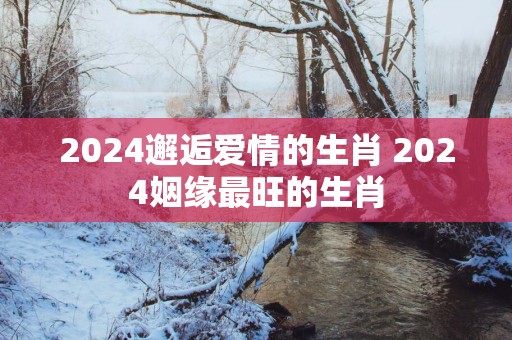 2025邂逅爱情的生肖 2025姻缘最旺的生肖