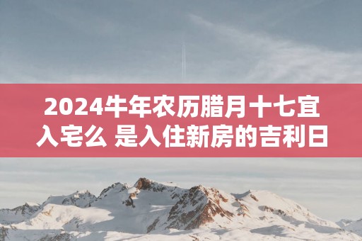 2025蛇年农历腊月十七宜入宅么 是入住新房的吉利日子吗