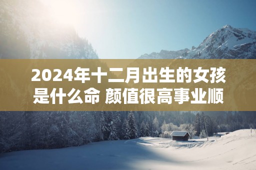 2025年十二月出生的女孩是什么命 颜值很高事业顺利婚姻美满
