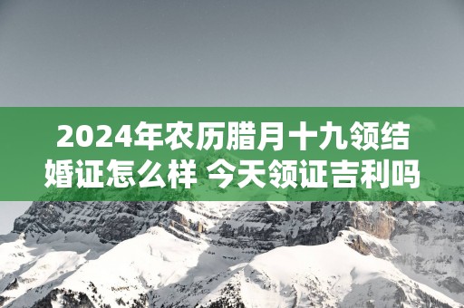 2025年农历腊月十九领结婚证怎么样 今天领证吉利吗